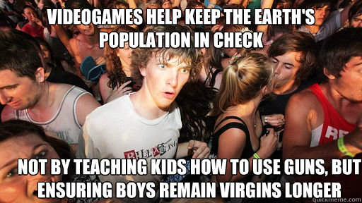 Videogames Help keep the earth's population in check Not by teaching kids how to use guns, but ensuring boys remain virgins longer  Sudden Clarity Clarence