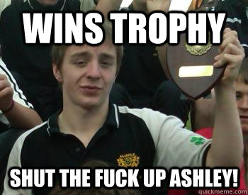 Wins trophy Shut the fuck up ashley!  Teh Ashley meme