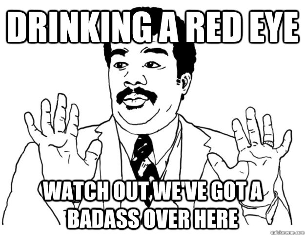 Drinking a red eye Watch out we've got a badass over here  Watch out we got a badass over here