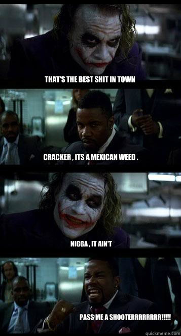 that's the best shit in town  cracker , its a MEXICAn weed . nigga , it ain't  pass me a shooterrrrrrrr!!!!!
  Joker with Black guy