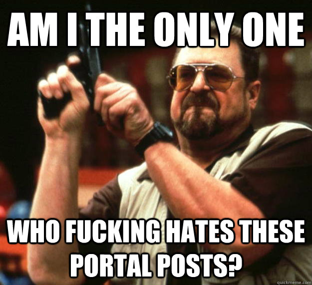 am i the only one WHO FUCKING HATES THESE PORTAL POSTS?  Angry Walter