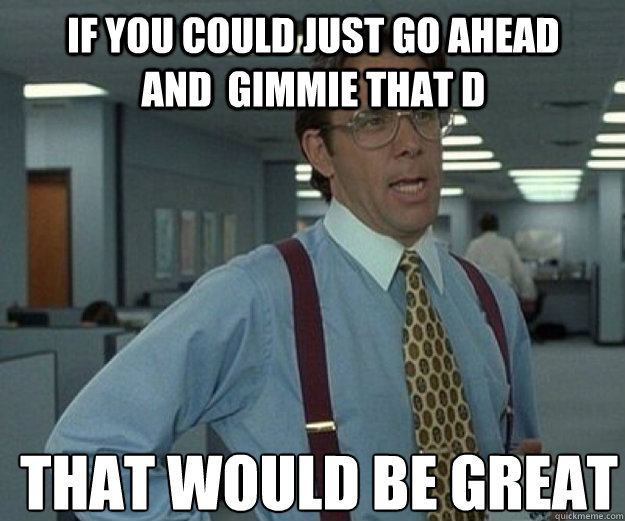 If you could just go ahead and  gimmie that D  THAT WOULD BE GREAT  that would be great