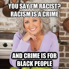 You say I'm racist?
Racism is a crime and Crime is for black people - You say I'm racist?
Racism is a crime and Crime is for black people  Racist Paula Deen