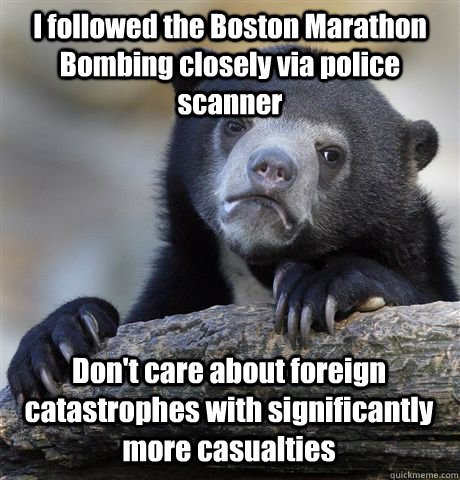 I followed the Boston Marathon Bombing closely via police scanner Don't care about foreign catastrophes with significantly more casualties  Confession Bear