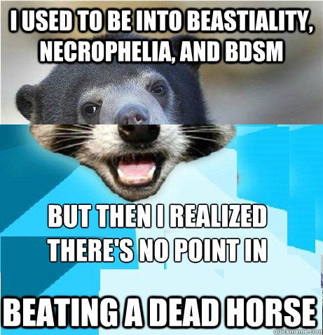 I used to be into beastiality, necrophelia, and BDSM But then I realized there's no point in beating a dead horse beating a dead horse - I used to be into beastiality, necrophelia, and BDSM But then I realized there's no point in beating a dead horse beating a dead horse  Misc