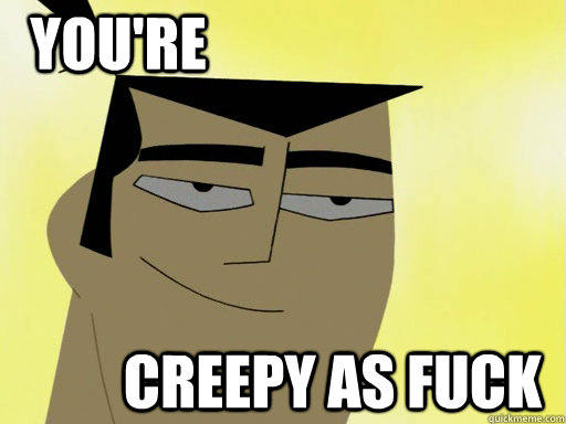 You're Creepy as fuck  