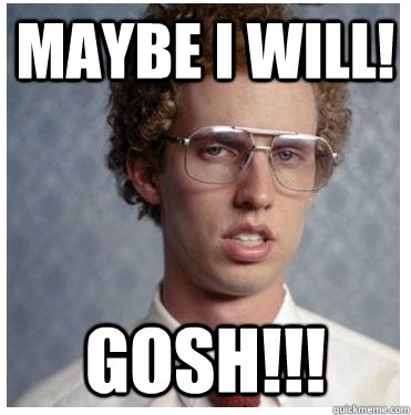 maybe i will! gosh!!!  Napoleon dynamite