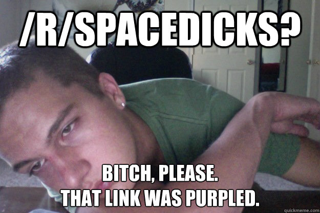 /r/spacedicks? Bitch, please. 
That link was purpled.  Hardcore Redditor