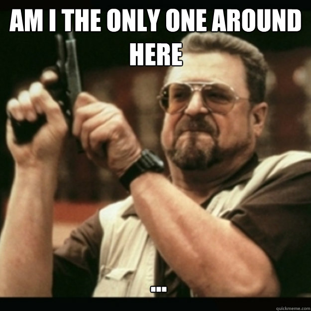 AM I THE ONLY ONE AROUND 
HERE
 ...  Im I the only one around here