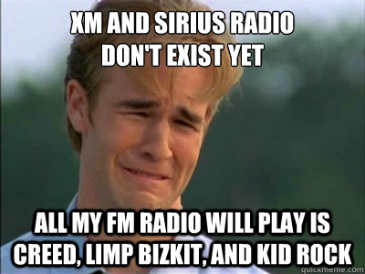 XM AND SIRIUS RADIO 
DON'T EXIST YET ALL MY FM RADIO WILL PLAY IS CREED, LIMP BIZKIT, AND KID ROCK - XM AND SIRIUS RADIO 
DON'T EXIST YET ALL MY FM RADIO WILL PLAY IS CREED, LIMP BIZKIT, AND KID ROCK  Poor dawson