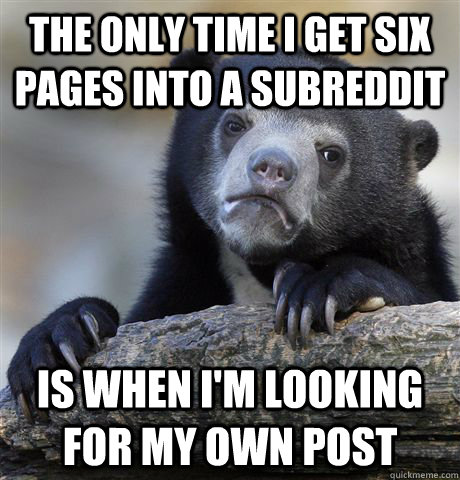 the only time i get six pages into a subreddit is when i'm looking for my own post - the only time i get six pages into a subreddit is when i'm looking for my own post  Confession Bear