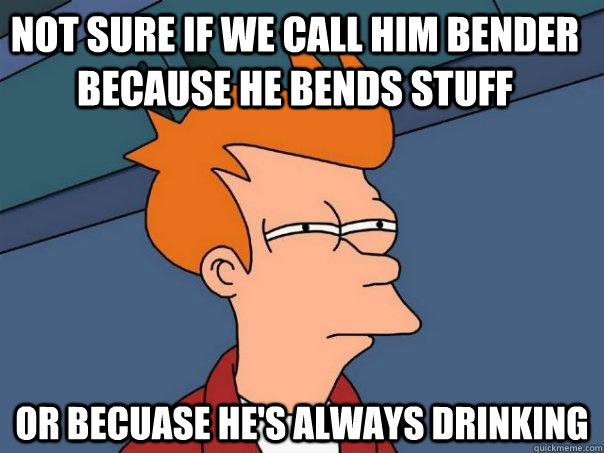 Not sure if we call him Bender because he bends stuff Or becuase he's always drinking      Futurama Fry