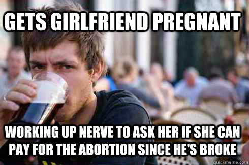 gets girlfriend pregnant working up nerve to ask her if she can pay for the abortion since he's broke  Lazy College Senior