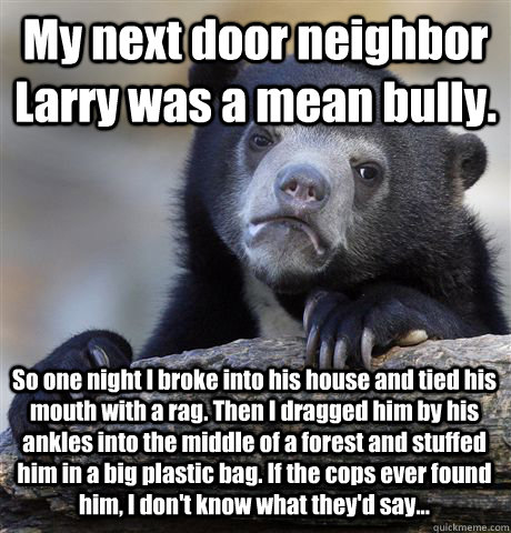 My next door neighbor Larry was a mean bully. So one night I broke into his house and tied his mouth with a rag. Then I dragged him by his ankles into the middle of a forest and stuffed him in a big plastic bag. If the cops ever found him, I don't know wh - My next door neighbor Larry was a mean bully. So one night I broke into his house and tied his mouth with a rag. Then I dragged him by his ankles into the middle of a forest and stuffed him in a big plastic bag. If the cops ever found him, I don't know wh  Confession Bear
