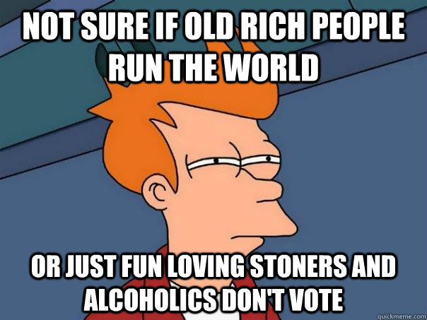Not sure if old rich people run the world Or just fun loving stoners and alcoholics don't vote  Futurama Fry