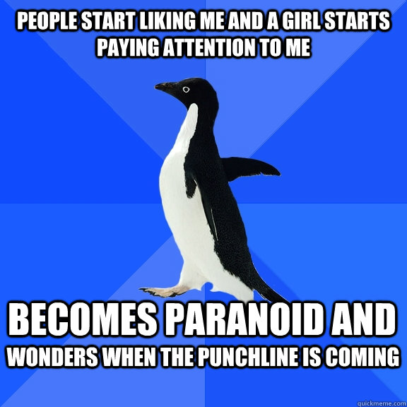 People start liking me and a girl starts paying attention to me Becomes paranoid and  Wonders when the punchline is coming   Socially Awkward Penguin
