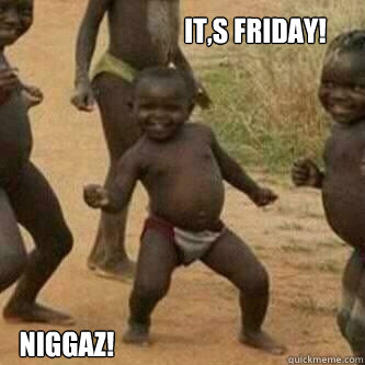 it,s friday! niggaz!  Its friday niggas