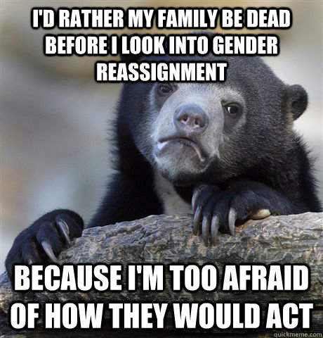 I'd rather my family be dead before I look into gender reassignment Because I'm too afraid of how they would act  Confession Bear