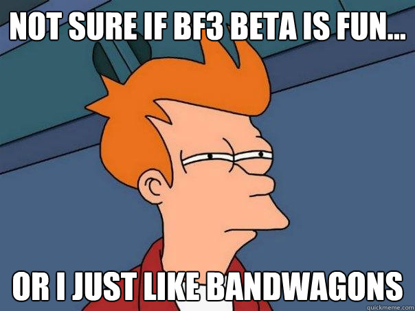 Not sure if bf3 beta is fun... Or I just like bandwagons  Futurama Fry