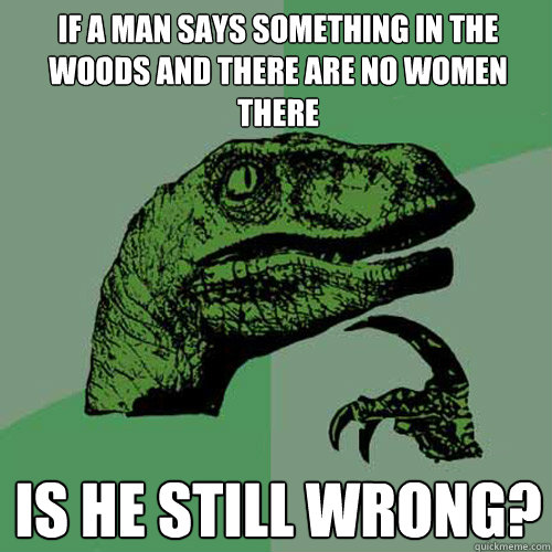 If a man says something in the woods and there are no women there is he still wrong?  Philosoraptor