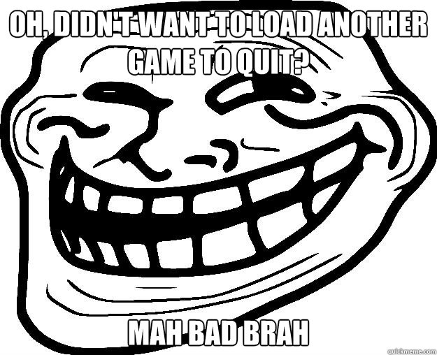 OH, DIDN'T WANT TO LOAD ANOTHER GAME TO QUIT? MAH BAD BRAH  Trollface