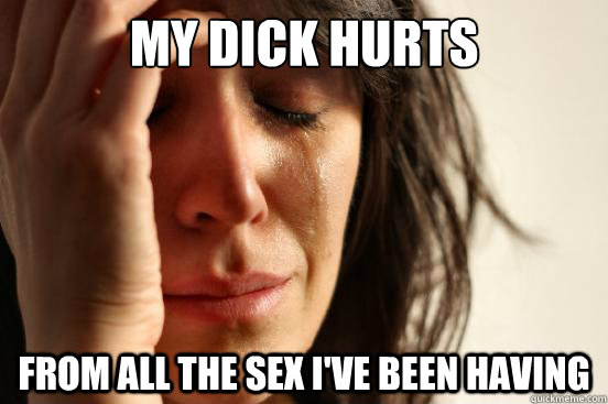 My Dick hurts from all the sex i've been having  First World Problems