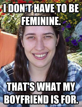 I don't have to be feminine. That's what my boyfriend is for.  Typical Female Grad Student