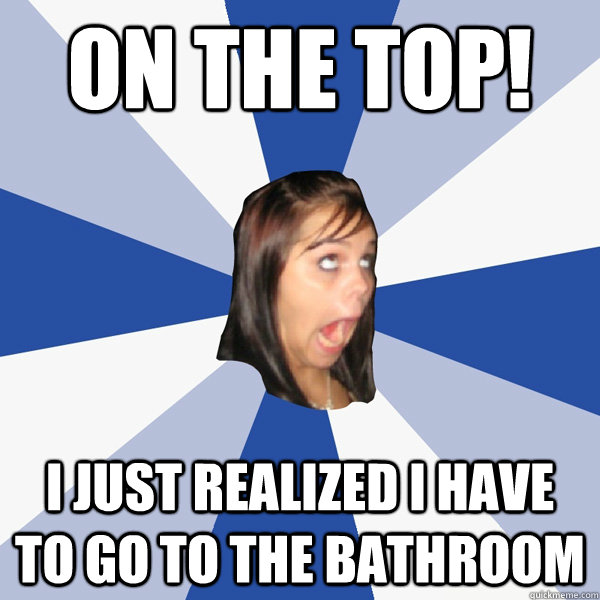 ON THE TOP! I just realized I have to go to the bathroom  Annoying Facebook Girl