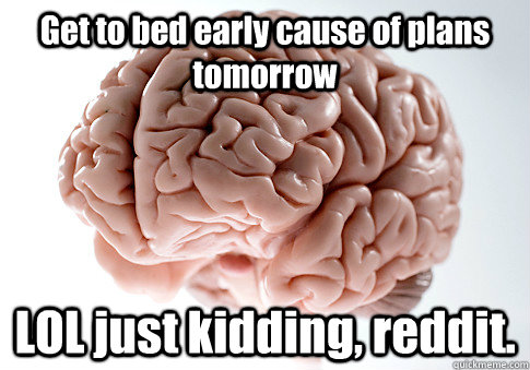 Get to bed early cause of plans tomorrow LOL just kidding, reddit.  Scumbag Brain