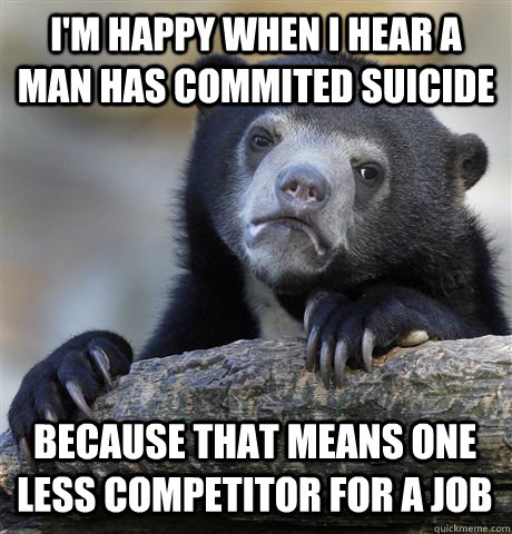 I'M HAPPY WHEN I HEAR A MAN HAS COMMITED SUICIDE BECAUSE THAT MEANS ONE LESS COMPETITOR FOR A JOB  Confession Bear