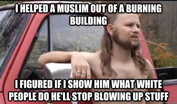 I helped a muslim out of a burning building I figured if i show him what white people do he'll stop blowing up stuff  Almost Politically Correct Redneck
