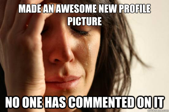 Made an awesome new profile picture No one has commented on it  First World Problems