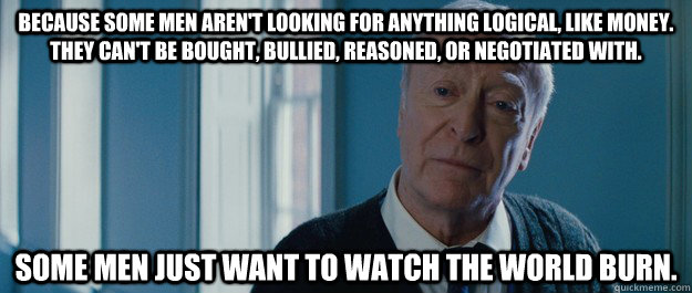 Because some men aren't looking for anything logical, like money. They can't be bought, bullied, reasoned, or negotiated with. Some men just want to watch the world burn.  - Because some men aren't looking for anything logical, like money. They can't be bought, bullied, reasoned, or negotiated with. Some men just want to watch the world burn.   Michael Caine Alfred