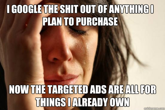 I google the shit out of anything I plan to purchase Now the targeted ads are all for things I already own - I google the shit out of anything I plan to purchase Now the targeted ads are all for things I already own  First World Problems