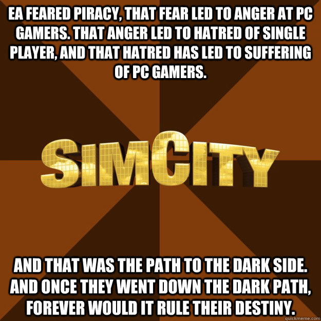 EA feared piracy, that fear led to anger at PC gamers. That anger led to hatred of single player, and that hatred has led to suffering of PC gamers. And that was the path to the Dark Side. And once they went down the dark path, forever would it rule thei - EA feared piracy, that fear led to anger at PC gamers. That anger led to hatred of single player, and that hatred has led to suffering of PC gamers. And that was the path to the Dark Side. And once they went down the dark path, forever would it rule thei SimCity