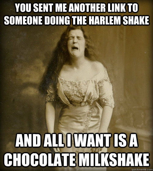 You sent me another link to someone doing the Harlem Shake and all i want is a chocolate milkshake - You sent me another link to someone doing the Harlem Shake and all i want is a chocolate milkshake  1890s Problems