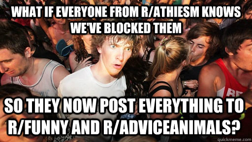 What if everyone from r/Athiesm knows we've blocked them so they now post everything to r/funny and r/adviceanimals?  Sudden Clarity Clarence