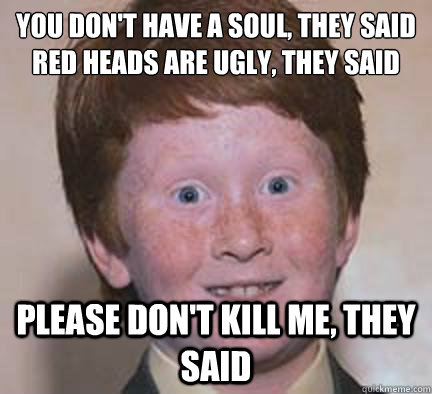 You Don't Have a soul, they said
red heads are ugly, they said please don't kill me, they said  Over Confident Ginger