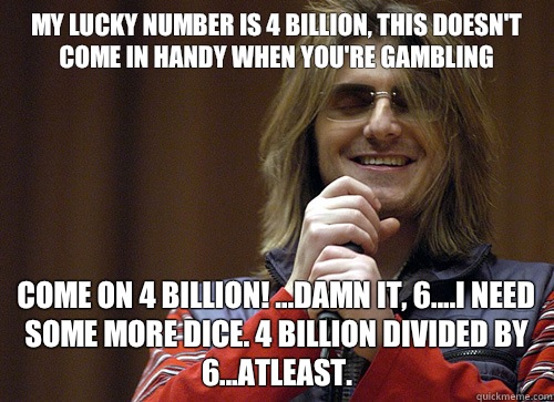 My lucky number is 4 billion, this doesn't come in handy when you're gambling Come on 4 billion! ...Damn it, 6....I need some more dice. 4 billion divided by 6...atleast.  - My lucky number is 4 billion, this doesn't come in handy when you're gambling Come on 4 billion! ...Damn it, 6....I need some more dice. 4 billion divided by 6...atleast.   Mitch Hedberg Meme