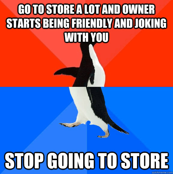 go to store a lot and owner starts being friendly and joking with you stop going to store - go to store a lot and owner starts being friendly and joking with you stop going to store  Socially Awesome Awkward Penguin
