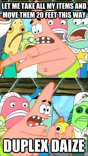Let me take all my items and move them 20 feet this way DUPLEX DAIZE  Push it somewhere else Patrick