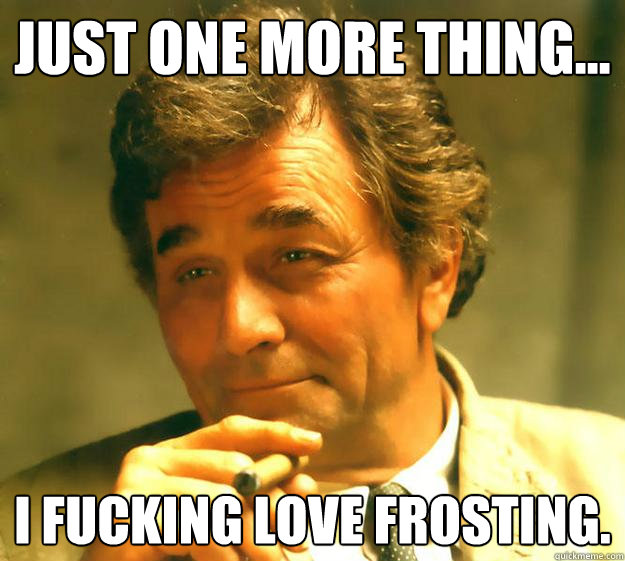 Just one more thing... I fucking love frosting.   Columbo