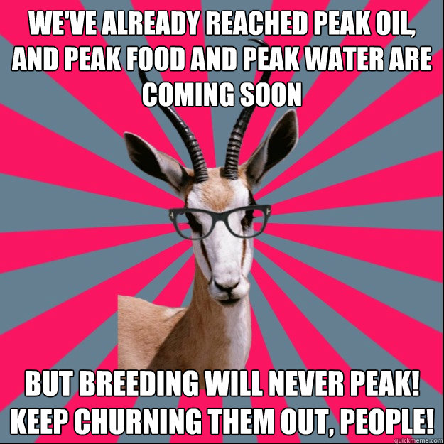 We've already reached peak oil, and peak food and peak water are coming soon But breeding will never peak! keep churning them out, people!  