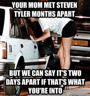 Your mom met Steven Tyler months apart But we can say it's two days apart if that's what you're into  Karma Whore