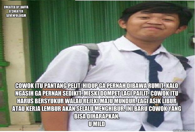 Cowok itu pantang pelit, hidup ga pernah dibawa rumit, kalo ngasih ga pernah sedikit, meski dompet lagi pailit. Cowok itu harus bersyukur walau rejeki maju mundur, lagi asik libur atau kerja lembur akan selalu menghibur. Ini baru cowok yang bisa diharapka  