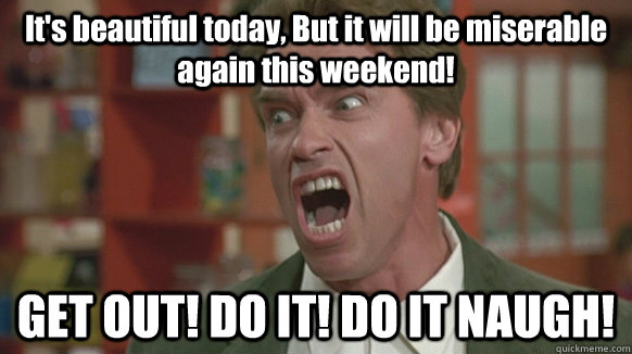 It's beautiful today, But it will be miserable again this weekend! GET OUT! DO IT! DO IT NAUGH! - It's beautiful today, But it will be miserable again this weekend! GET OUT! DO IT! DO IT NAUGH!  Get There Arnold