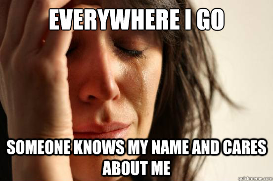 Everywhere I go Someone knows my name and cares about me  First World Problems