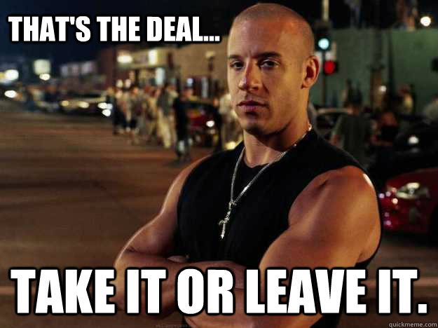 That's the deal... Take it or leave it.  Vin Diesel