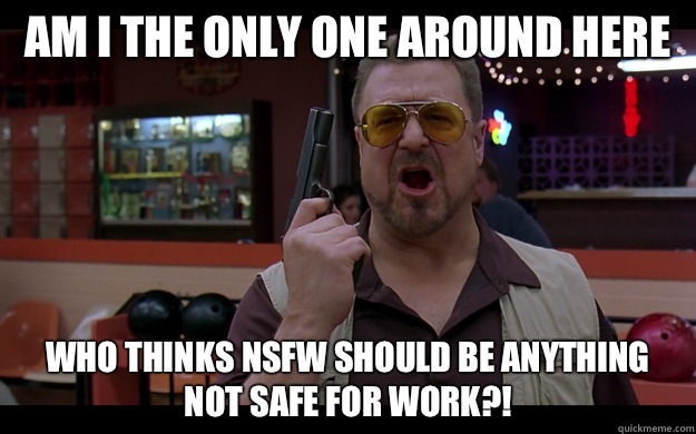 Am I the only one around here Who thinks NSFW should be anything NOT SAFE FOR WORK?!  