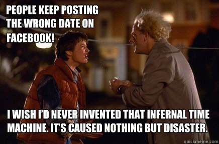 I wish I’d never invented that infernal time machine. It’s caused nothing but disaster. People keep posting the wrong date on  facebook!  